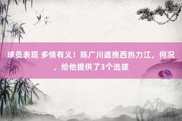 球员表现 多情有义！陈广川遮挽西热力江，何况，给他提供了3个选拔