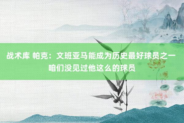 战术库 帕克：文班亚马能成为历史最好球员之一 咱们没见过他这么的球员