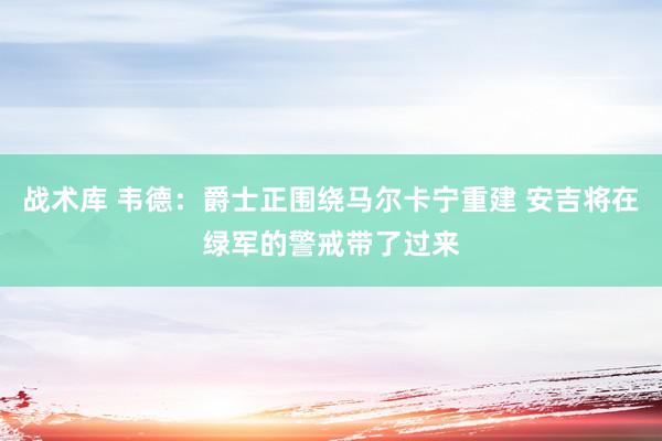 战术库 韦德：爵士正围绕马尔卡宁重建 安吉将在绿军的警戒带了过来