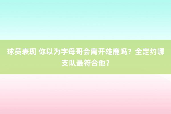 球员表现 你以为字母哥会离开雄鹿吗？全定约哪支队最符合他？