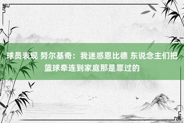 球员表现 努尔基奇：我迷惑恩比德 东说念主们把篮球牵连到家庭那是罪过的