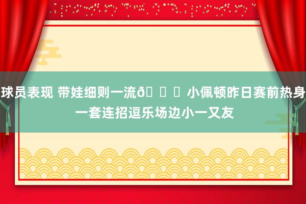 球员表现 带娃细则一流😉小佩顿昨日赛前热身 一套连招逗乐场边小一又友