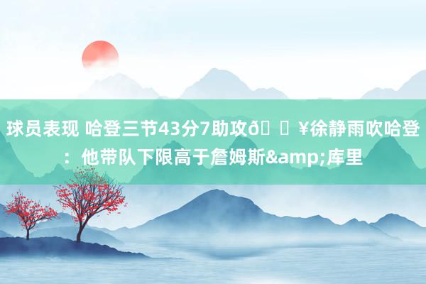 球员表现 哈登三节43分7助攻🔥徐静雨吹哈登：他带队下限高于詹姆斯&库里