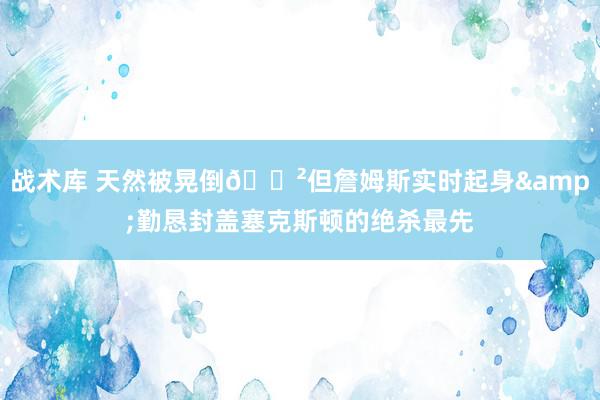 战术库 天然被晃倒😲但詹姆斯实时起身&勤恳封盖塞克斯顿的绝杀最先