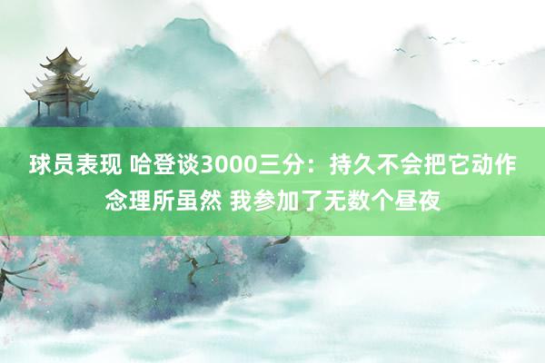 球员表现 哈登谈3000三分：持久不会把它动作念理所虽然 我参加了无数个昼夜