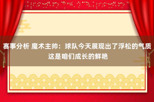 赛事分析 魔术主帅：球队今天展现出了浮松的气质 这是咱们成长的鲜艳