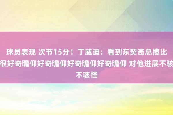 球员表现 次节15分！丁威迪：看到东契奇总揽比赛很好奇瞻仰好奇瞻仰好奇瞻仰好奇瞻仰 对他进展不骇怪