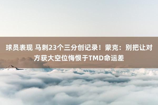 球员表现 马刺23个三分创记录！蒙克：别把让对方获大空位悔恨于TMD命运差