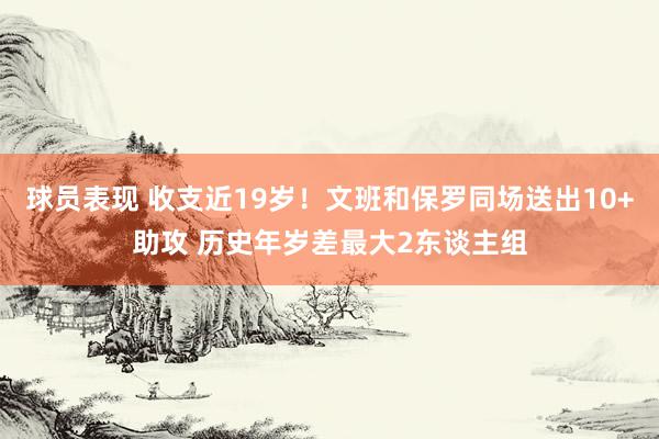 球员表现 收支近19岁！文班和保罗同场送出10+助攻 历史年岁差最大2东谈主组