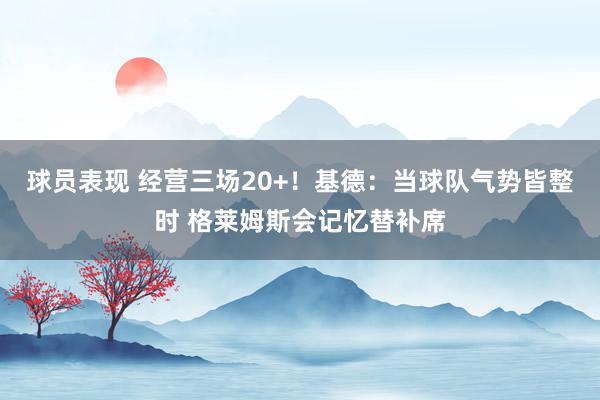 球员表现 经营三场20+！基德：当球队气势皆整时 格莱姆斯会记忆替补席