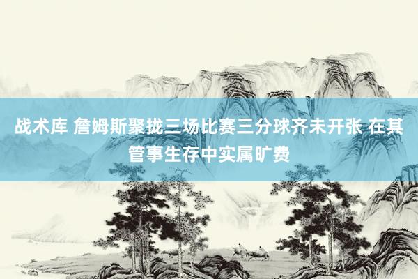 战术库 詹姆斯聚拢三场比赛三分球齐未开张 在其管事生存中实属旷费