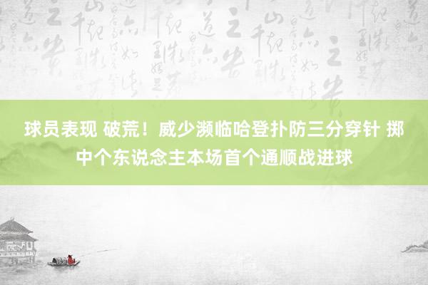 球员表现 破荒！威少濒临哈登扑防三分穿针 掷中个东说念主本场首个通顺战进球