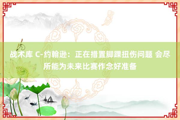 战术库 C-约翰逊：正在措置脚踝扭伤问题 会尽所能为未来比赛作念好准备