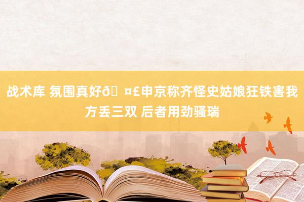 战术库 氛围真好🤣申京称齐怪史姑娘狂铁害我方丢三双 后者用劲骚瑞