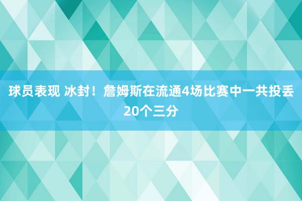 球员表现 冰封！詹姆斯在流通4场比赛中一共投丢20个三分