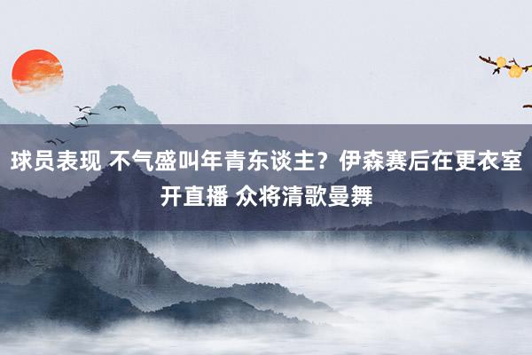 球员表现 不气盛叫年青东谈主？伊森赛后在更衣室开直播 众将清歌曼舞