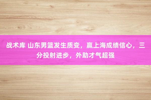 战术库 山东男篮发生质变，赢上海成绩信心，三分投射进步，外助才气超强