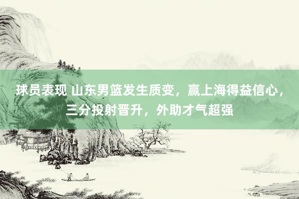 球员表现 山东男篮发生质变，赢上海得益信心，三分投射晋升，外助才气超强