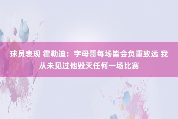 球员表现 霍勒迪：字母哥每场皆会负重致远 我从未见过他毁灭任何一场比赛