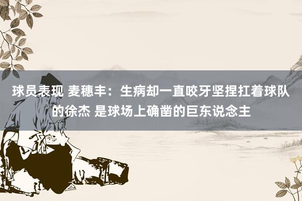 球员表现 麦穗丰：生病却一直咬牙坚捏扛着球队的徐杰 是球场上确凿的巨东说念主