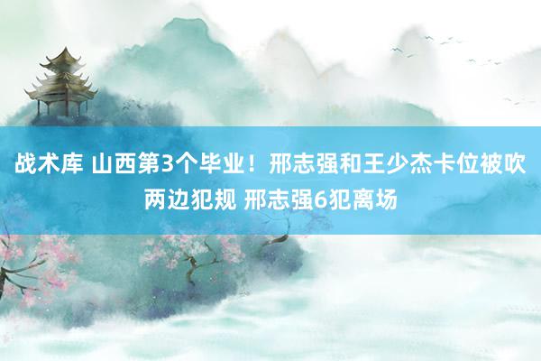 战术库 山西第3个毕业！邢志强和王少杰卡位被吹两边犯规 邢志强6犯离场