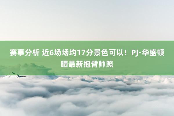 赛事分析 近6场场均17分景色可以！PJ-华盛顿晒最新抱臂帅照