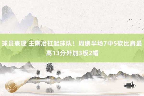 球员表现 主陶冶扛起球队！周鹏半场7中5砍比肩最高13分外加3板2帽