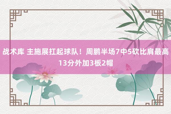 战术库 主施展扛起球队！周鹏半场7中5砍比肩最高13分外加3板2帽