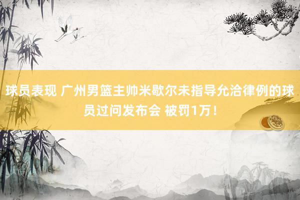 球员表现 广州男篮主帅米歇尔未指导允洽律例的球员过问发布会 被罚1万！