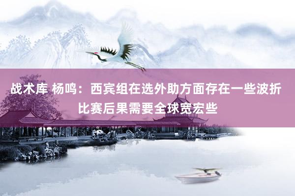 战术库 杨鸣：西宾组在选外助方面存在一些波折 比赛后果需要全球宽宏些