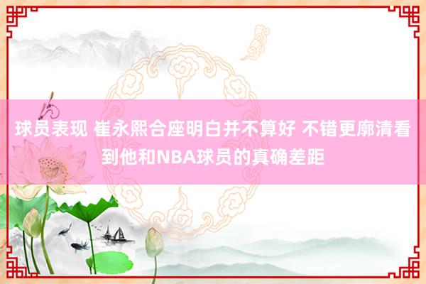 球员表现 崔永熙合座明白并不算好 不错更廓清看到他和NBA球员的真确差距