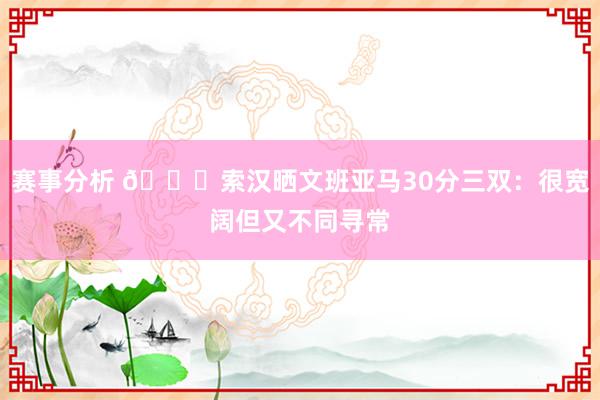 赛事分析 👀索汉晒文班亚马30分三双：很宽阔但又不同寻常