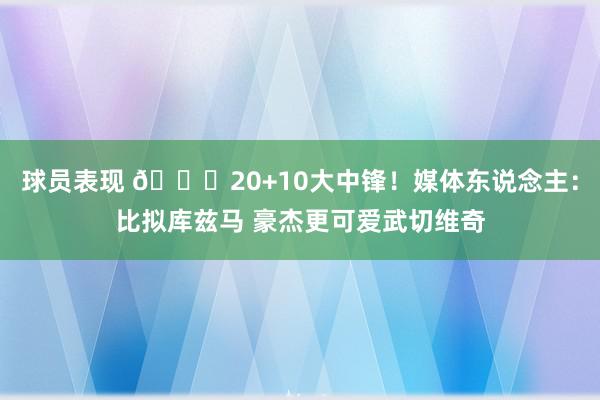 球员表现 😋20+10大中锋！媒体东说念主：比拟库兹马 豪杰更可爱武切维奇