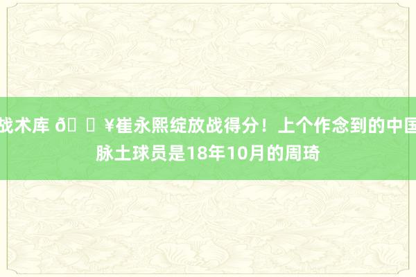 战术库 🔥崔永熙绽放战得分！上个作念到的中国脉土球员是18年10月的周琦