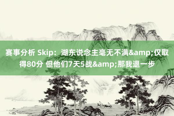 赛事分析 Skip：湖东说念主毫无不满&仅取得80分 但他们7天5战&那我退一步