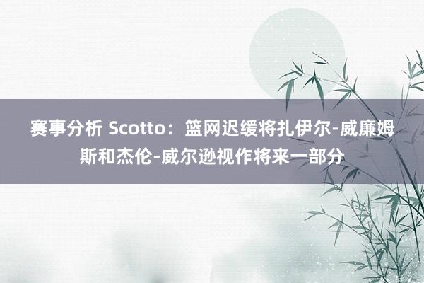 赛事分析 Scotto：篮网迟缓将扎伊尔-威廉姆斯和杰伦-威尔逊视作将来一部分