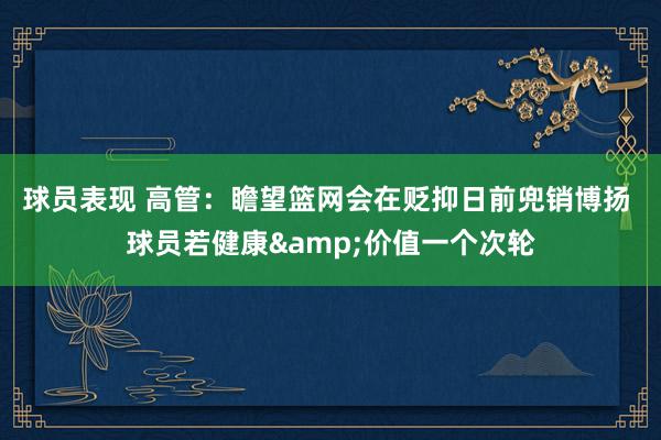 球员表现 高管：瞻望篮网会在贬抑日前兜销博扬 球员若健康&价值一个次轮