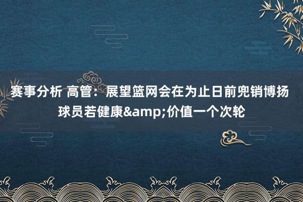 赛事分析 高管：展望篮网会在为止日前兜销博扬 球员若健康&价值一个次轮