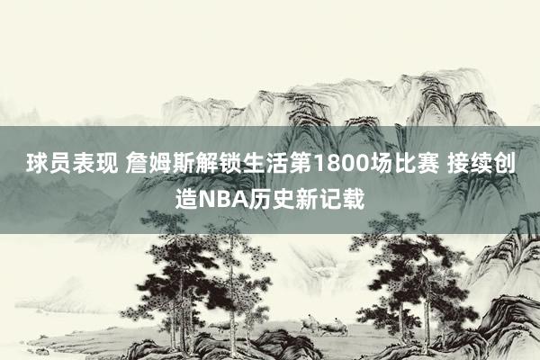 球员表现 詹姆斯解锁生活第1800场比赛 接续创造NBA历史新记载