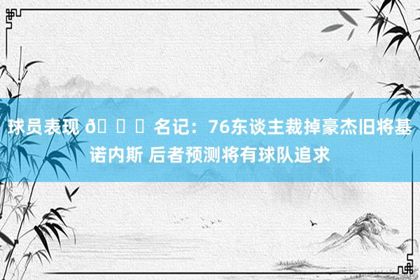 球员表现 👀名记：76东谈主裁掉豪杰旧将基诺内斯 后者预测将有球队追求