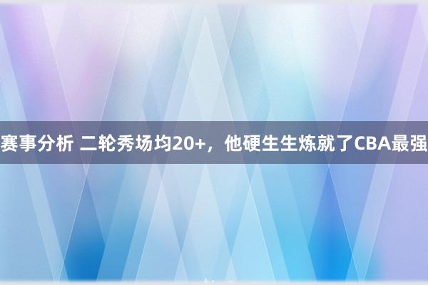 赛事分析 二轮秀场均20+，他硬生生炼就了CBA最强