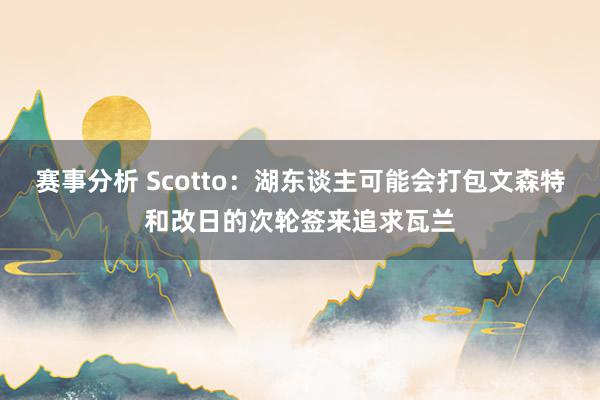 赛事分析 Scotto：湖东谈主可能会打包文森特和改日的次轮签来追求瓦兰