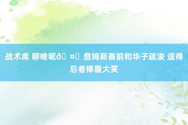 战术库 聊啥呢🤔詹姆斯赛前和华子疏浚 逗得后者捧腹大笑