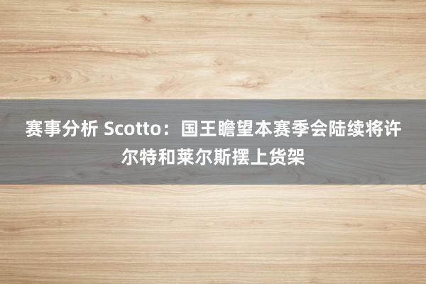 赛事分析 Scotto：国王瞻望本赛季会陆续将许尔特和莱尔斯摆上货架