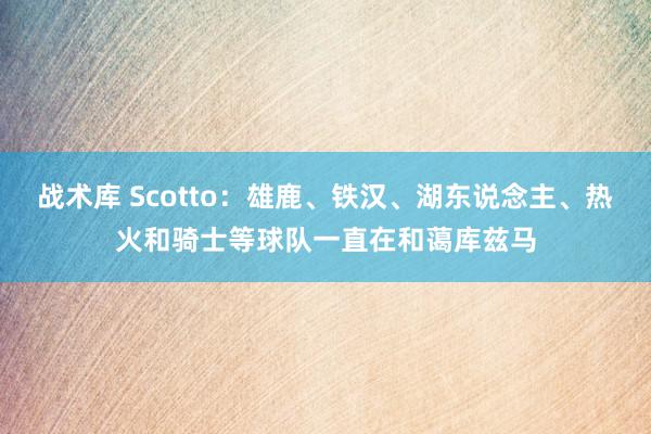 战术库 Scotto：雄鹿、铁汉、湖东说念主、热火和骑士等球队一直在和蔼库兹马