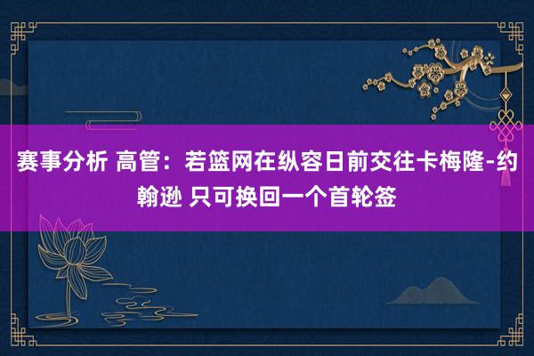 赛事分析 高管：若篮网在纵容日前交往卡梅隆-约翰逊 只可换回一个首轮签