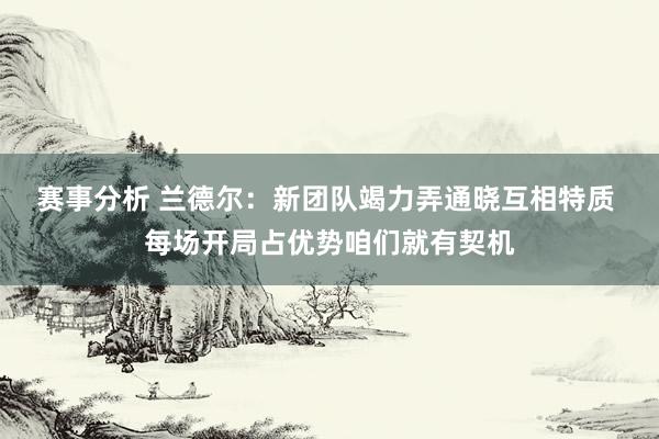 赛事分析 兰德尔：新团队竭力弄通晓互相特质 每场开局占优势咱们就有契机